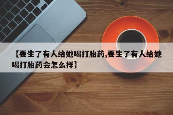 打胎药购买方式【要生了有人给她喝打胎药,要生了有人给她喝打胎药会怎么样】