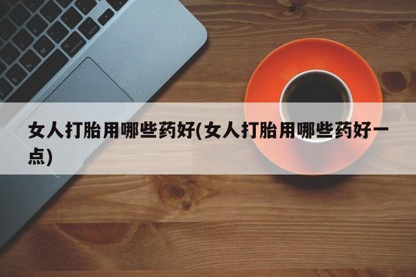 打胎药购买方式女人打胎用哪些药好(女人打胎用哪些药好一点)