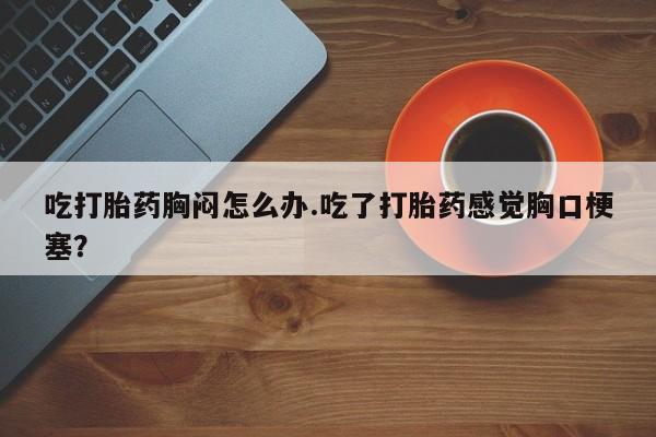 打胎药购买方式吃打胎药胸闷怎么办.吃了打胎药感觉胸口梗塞？