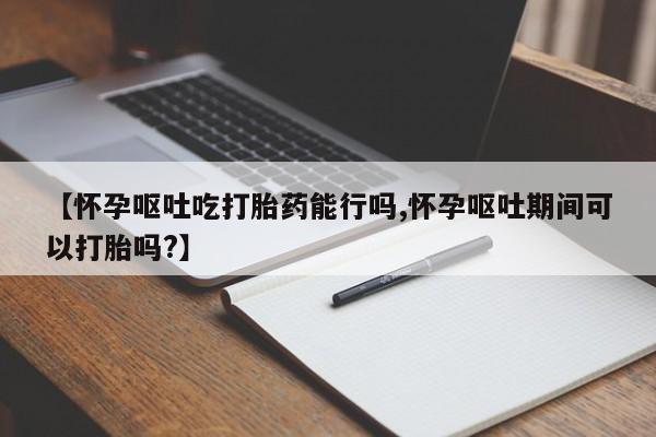 打胎药购买方式【怀孕呕吐吃打胎药能行吗,怀孕呕吐期间可以打胎吗?】