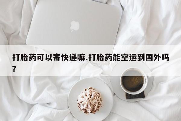 打胎药购买方式打胎药可以寄快递嘛.打胎药能空运到国外吗？