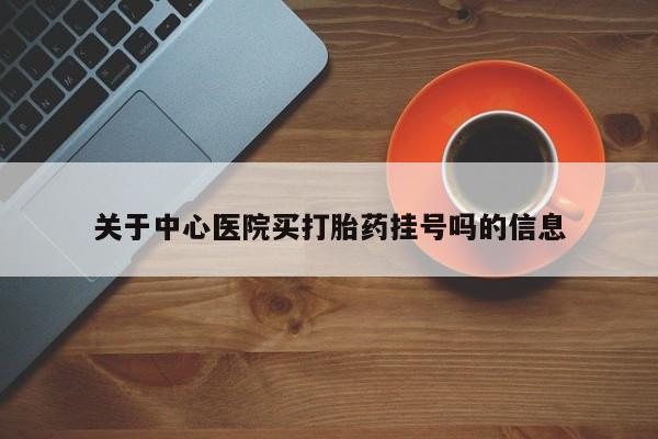 打胎药购买方式关于中心医院买打胎药挂号吗的信息