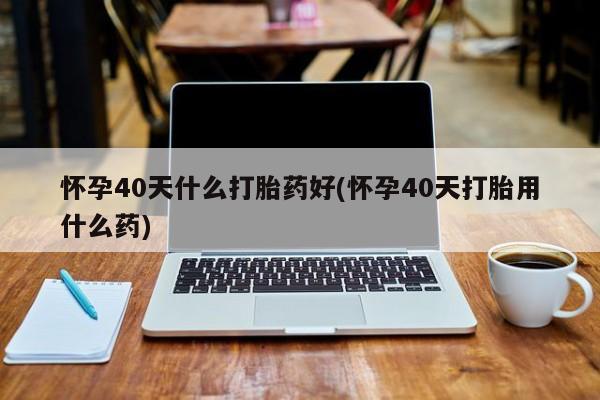 打胎药购买方式怀孕40天什么打胎药好(怀孕40天打胎用什么药)