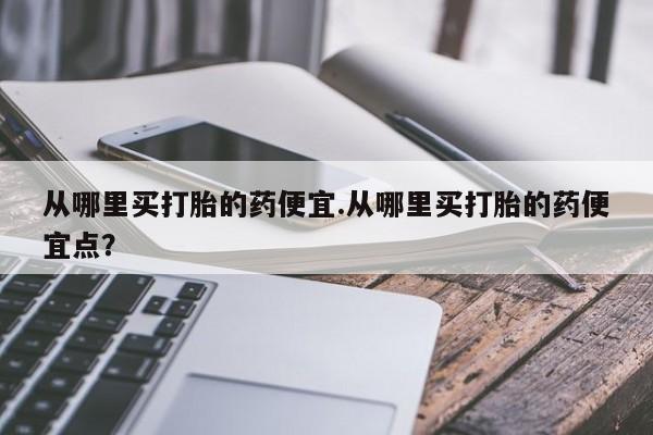 打胎药购买方式从哪里买打胎的药便宜.从哪里买打胎的药便宜点？