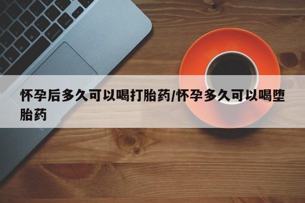 打胎药购买方式怀孕后多久可以喝打胎药/怀孕多久可以喝堕胎药