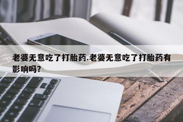 打胎药购买方式老婆无意吃了打胎药.老婆无意吃了打胎药有影响吗？