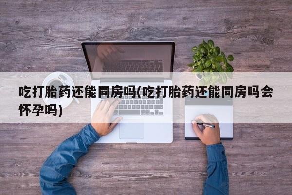 打胎药购买方式吃打胎药还能同房吗(吃打胎药还能同房吗会怀孕吗)