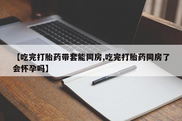 打胎药购买方式【吃完打胎药带套能同房,吃完打胎药同房了会怀孕吗】