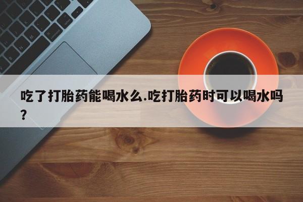 打胎药购买方式吃了打胎药能喝水么.吃打胎药时可以喝水吗？