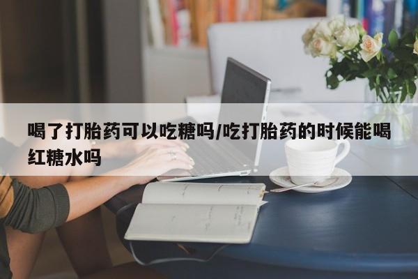 打胎药购买方式喝了打胎药可以吃糖吗/吃打胎药的时候能喝红糖水吗