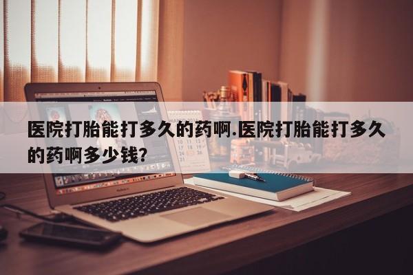 打胎药购买方式医院打胎能打多久的药啊.医院打胎能打多久的药啊多少钱？