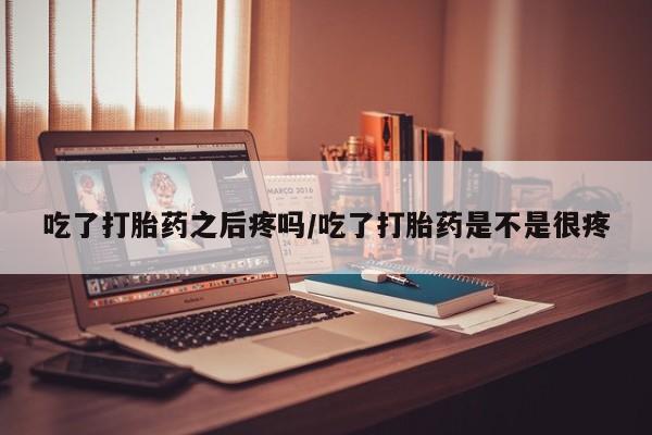 打胎药购买方式吃了打胎药之后疼吗/吃了打胎药是不是很疼