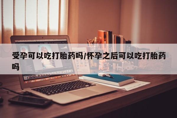 打胎药购买方式受孕可以吃打胎药吗/怀孕之后可以吃打胎药吗