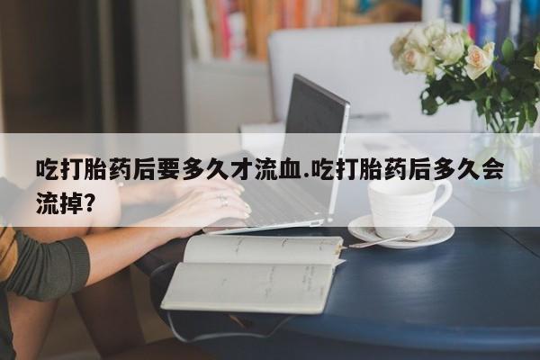 打胎药购买方式吃打胎药后要多久才流血.吃打胎药后多久会流掉？