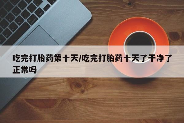 打胎药购买方式吃完打胎药第十天/吃完打胎药十天了干净了正常吗