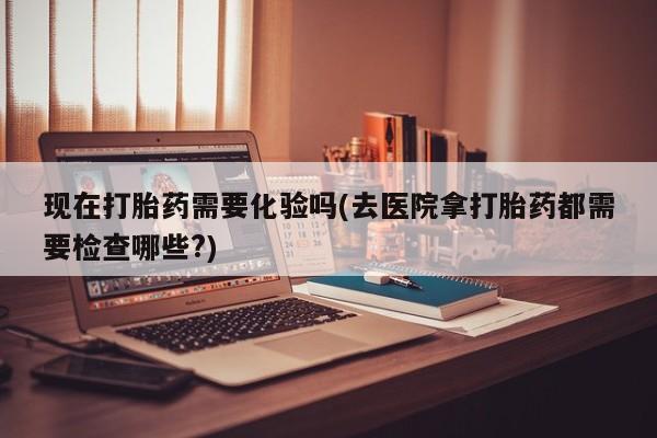 打胎药购买方式现在打胎药需要化验吗(去医院拿打胎药都需要检查哪些?)