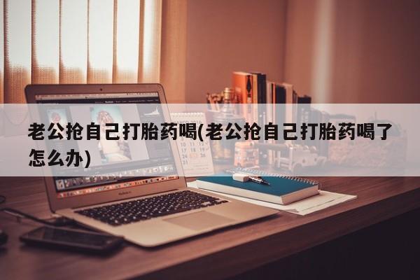 打胎药购买方式老公抢自己打胎药喝(老公抢自己打胎药喝了怎么办)