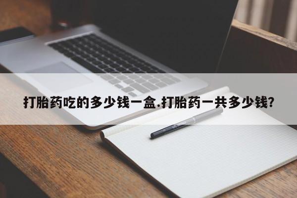 打胎药购买方式打胎药吃的多少钱一盒.打胎药一共多少钱？