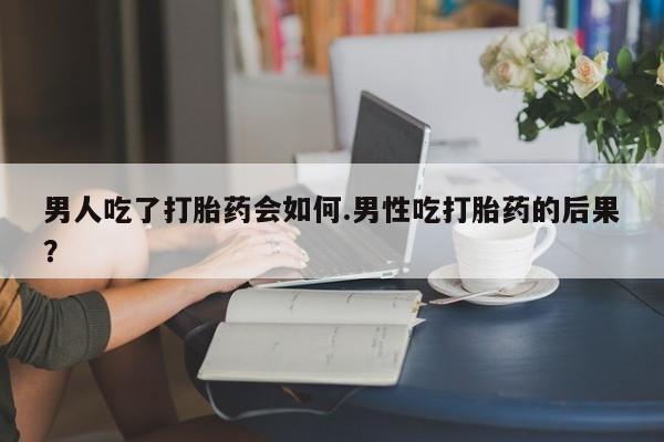 打胎药购买方式男人吃了打胎药会如何.男性吃打胎药的后果？