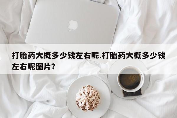 打胎药购买方式打胎药大概多少钱左右呢.打胎药大概多少钱左右呢图片？