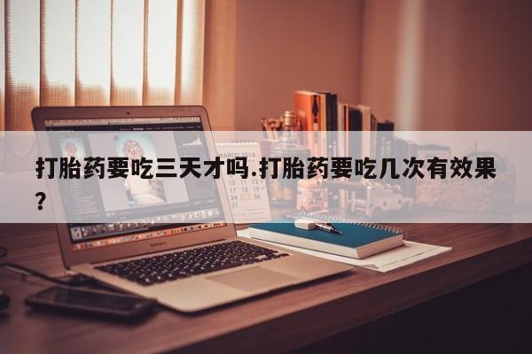 打胎药购买方式打胎药要吃三天才吗.打胎药要吃几次有效果？