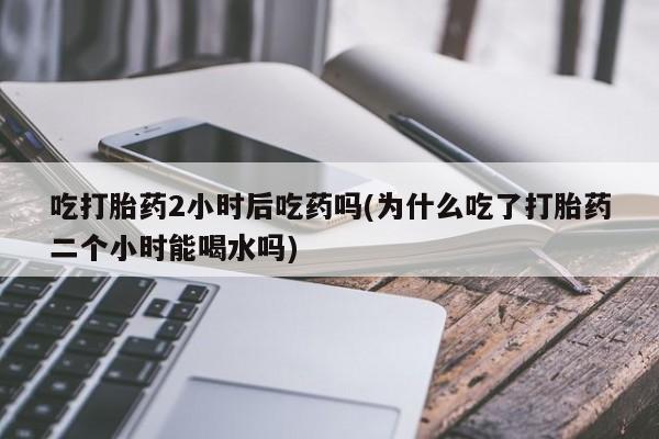 打胎药购买方式吃打胎药2小时后吃药吗(为什么吃了打胎药二个小时能喝水吗)