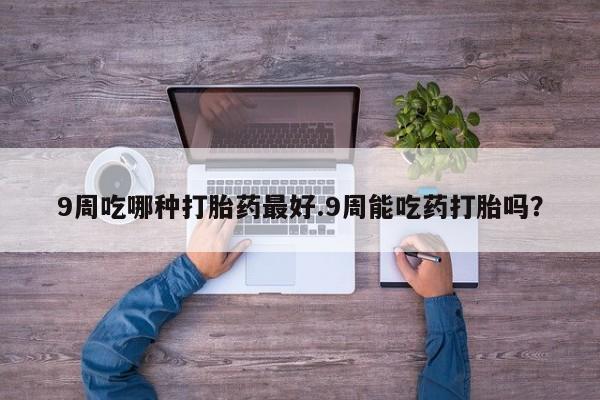 打胎药购买方式9周吃哪种打胎药最好.9周能吃药打胎吗？