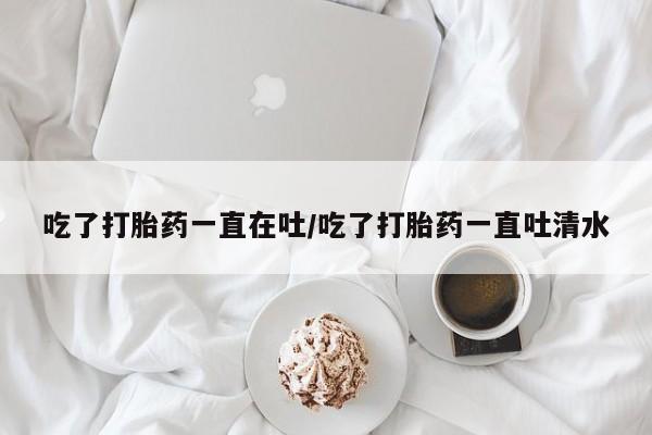打胎药购买方式吃了打胎药一直在吐/吃了打胎药一直吐清水