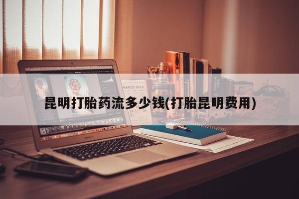 打胎药购买方式昆明打胎药流多少钱(打胎昆明费用)