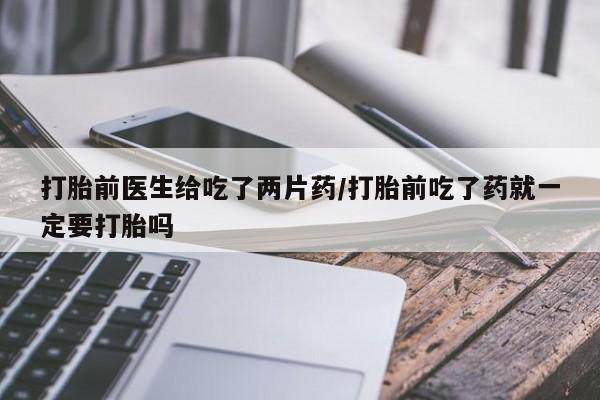 打胎药购买方式打胎前医生给吃了两片药/打胎前吃了药就一定要打胎吗
