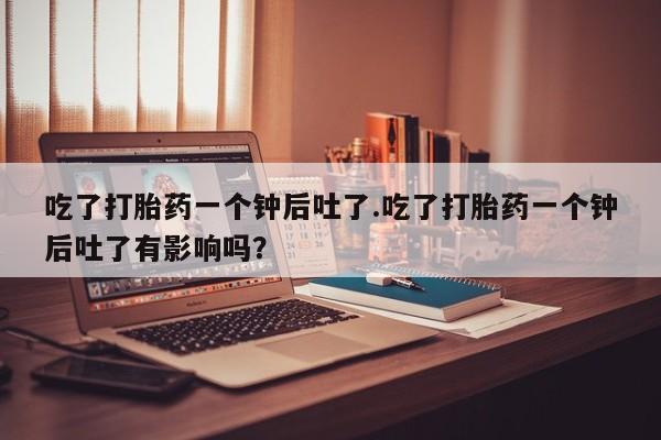 打胎药购买方式吃了打胎药一个钟后吐了.吃了打胎药一个钟后吐了有影响吗？