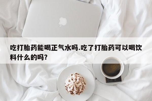 打胎药购买方式吃打胎药能喝正气水吗.吃了打胎药可以喝饮料什么的吗？