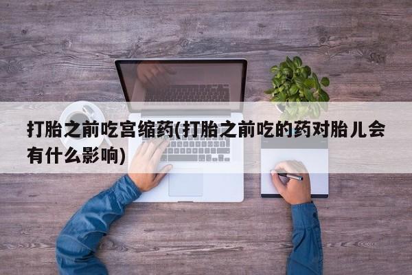 打胎药购买方式打胎之前吃宫缩药(打胎之前吃的药对胎儿会有什么影响)