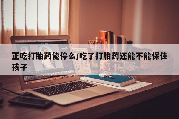 打胎药购买方式正吃打胎药能停么/吃了打胎药还能不能保住孩子