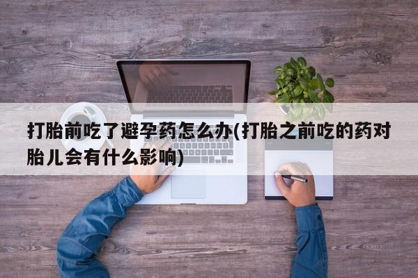 打胎药购买方式打胎前吃了避孕药怎么办(打胎之前吃的药对胎儿会有什么影响)