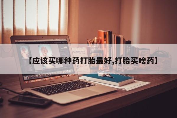 打胎药购买方式【应该买哪种药打胎最好,打胎买啥药】