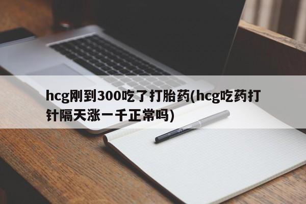 打胎药购买方式hcg刚到300吃了打胎药(hcg吃药打针隔天涨一千正常吗)