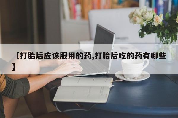 打胎药购买方式【打胎后应该服用的药,打胎后吃的药有哪些】