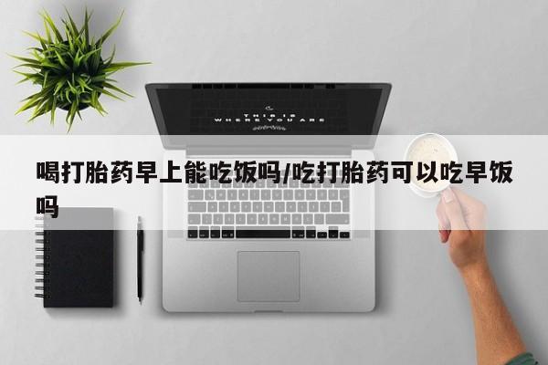 打胎药购买方式喝打胎药早上能吃饭吗/吃打胎药可以吃早饭吗