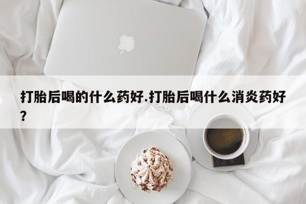 打胎药购买方式打胎后喝的什么药好.打胎后喝什么消炎药好？