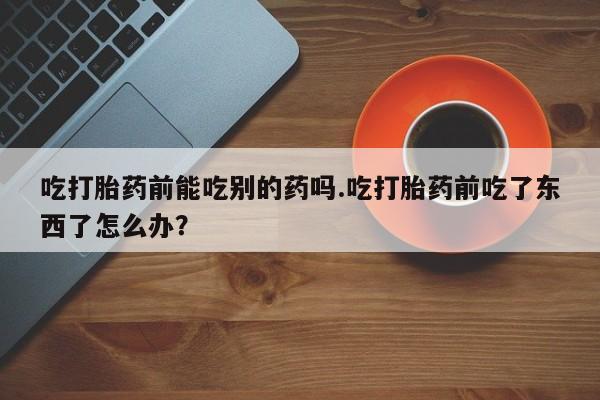 打胎药购买方式吃打胎药前能吃别的药吗.吃打胎药前吃了东西了怎么办？