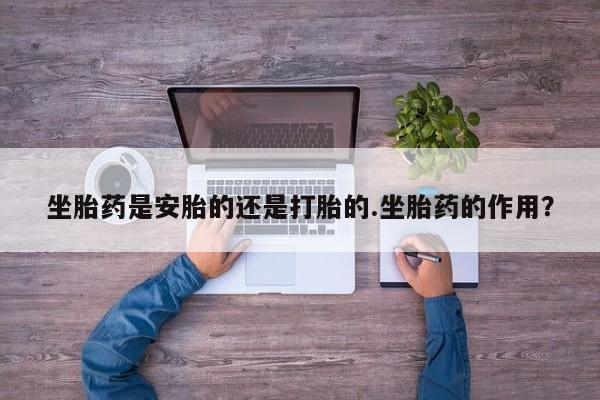 打胎药购买方式坐胎药是安胎的还是打胎的.坐胎药的作用？