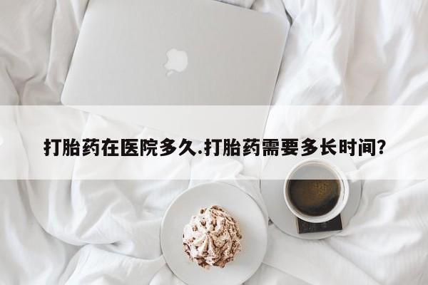 打胎药购买方式打胎药在医院多久.打胎药需要多长时间？