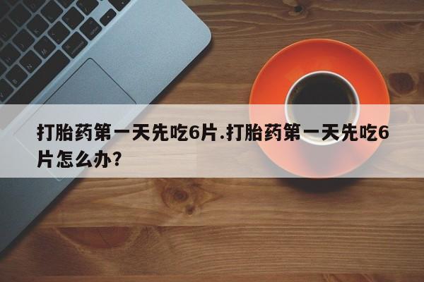 打胎药购买方式打胎药第一天先吃6片.打胎药第一天先吃6片怎么办？