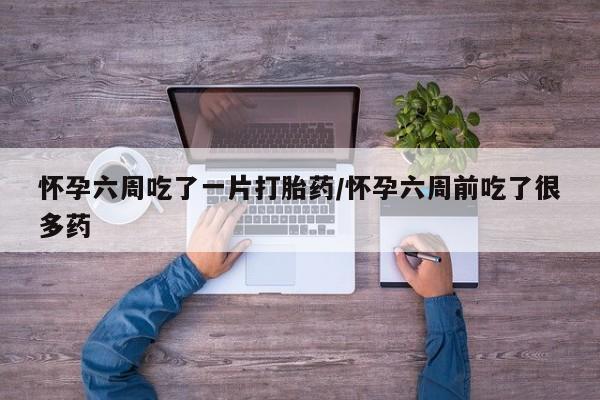 打胎药购买方式怀孕六周吃了一片打胎药/怀孕六周前吃了很多药