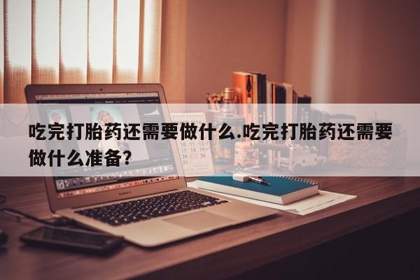 打胎药购买方式吃完打胎药还需要做什么.吃完打胎药还需要做什么准备？