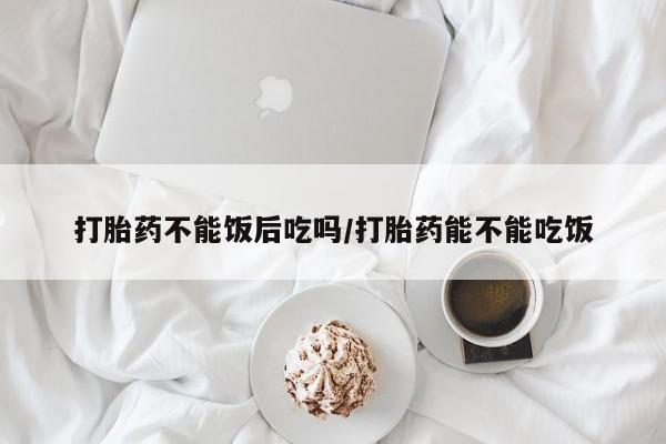 打胎药购买方式打胎药不能饭后吃吗/打胎药能不能吃饭