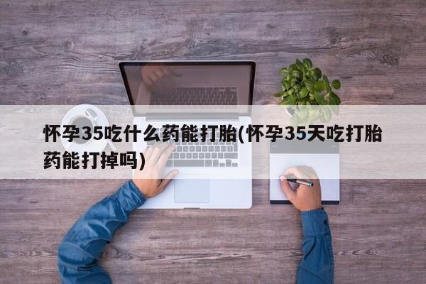 打胎药购买方式怀孕35吃什么药能打胎(怀孕35天吃打胎药能打掉吗)
