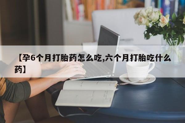 打胎药购买方式【孕6个月打胎药怎么吃,六个月打胎吃什么药】