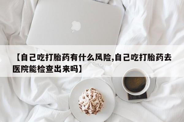 打胎药购买方式【自己吃打胎药有什么风险,自己吃打胎药去医院能检查出来吗】